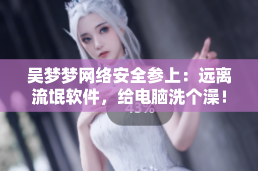 吴梦梦网络安全参上：远离流氓软件，给电脑洗个澡！