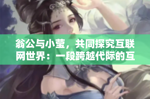 翁公与小莹，共同探究互联网世界：一段跨越代际的互联网之旅