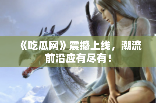 《吃瓜网》震撼上线，潮流前沿应有尽有！
