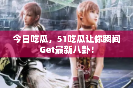 今日吃瓜，51吃瓜让你瞬间Get最新八卦！