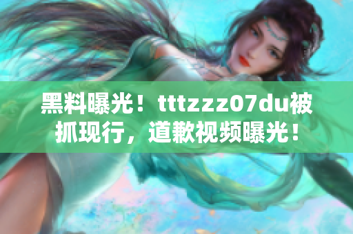 黑料曝光！tttzzz07du被抓现行，道歉视频曝光！