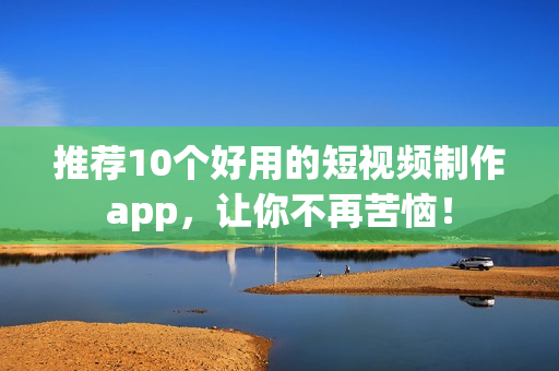 推荐10个好用的短视频制作app，让你不再苦恼！