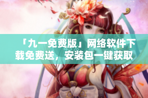 「九一免费版」网络软件下载免费送，安装包一键获取！