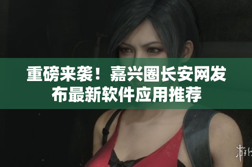 重磅来袭！嘉兴圈长安网发布最新软件应用推荐