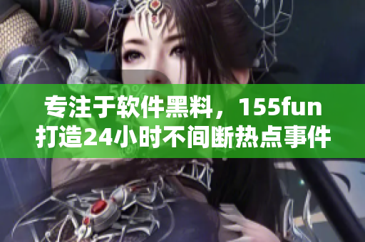 专注于软件黑料，155fun打造24小时不间断热点事件报道