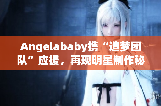 Angelababy携“造梦团队”应援，再现明星制作秘笈