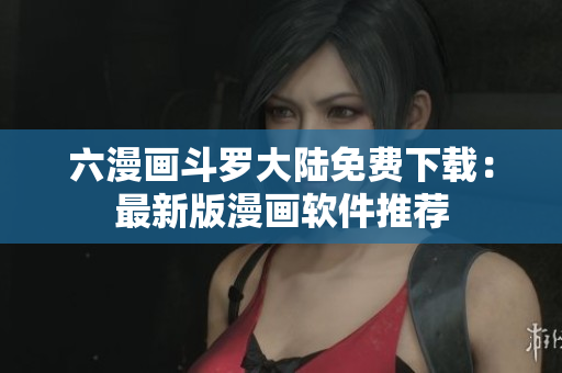 六漫画斗罗大陆免费下载：最新版漫画软件推荐