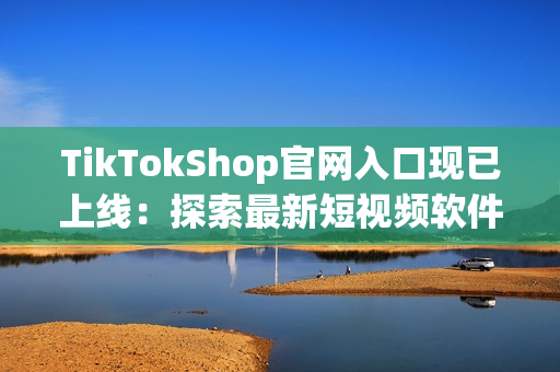 TikTokShop官网入口现已上线：探索最新短视频软件购物趋势