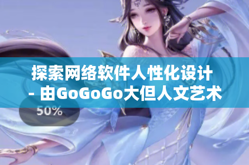 探索网络软件人性化设计 - 由GoGoGo大但人文艺术张启发
