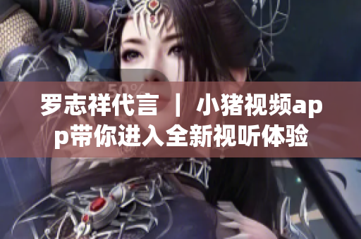 罗志祥代言 ｜ 小猪视频app带你进入全新视听体验