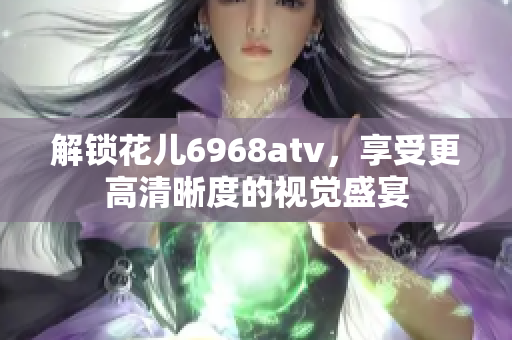 解锁花儿6968atv，享受更高清晰度的视觉盛宴