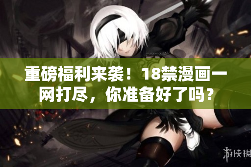 重磅福利来袭！18禁漫画一网打尽，你准备好了吗？