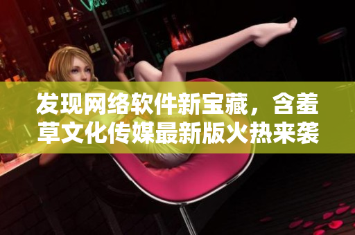 发现网络软件新宝藏，含羞草文化传媒最新版火热来袭！