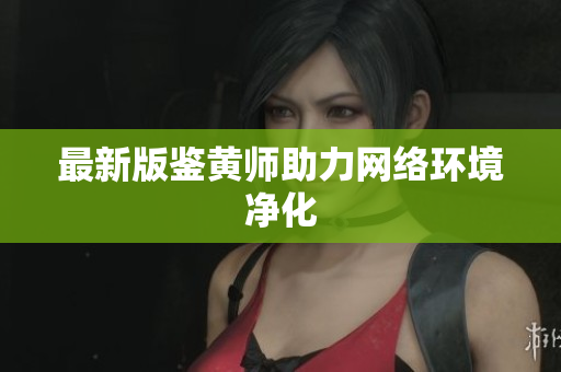 最新版鉴黄师助力网络环境净化