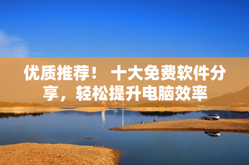 优质推荐！ 十大免费软件分享，轻松提升电脑效率