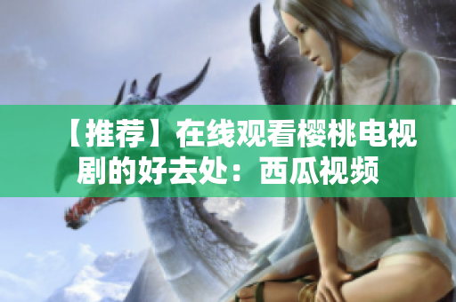 【推荐】在线观看樱桃电视剧的好去处：西瓜视频