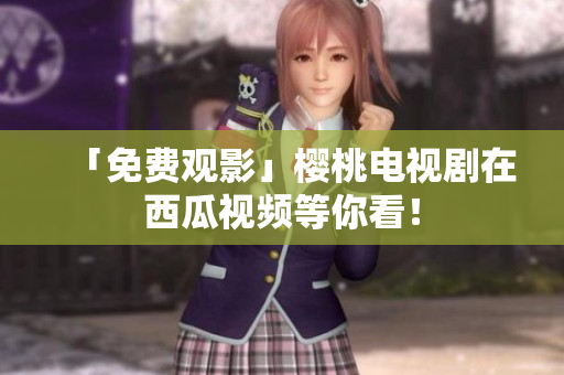 「免费观影」樱桃电视剧在西瓜视频等你看！