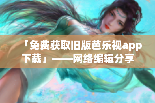 「免费获取旧版芭乐视app下载」——网络编辑分享