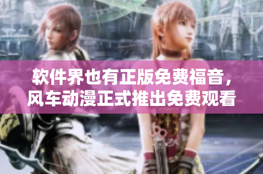 软件界也有正版免费福音，风车动漫正式推出免费观看下载服务