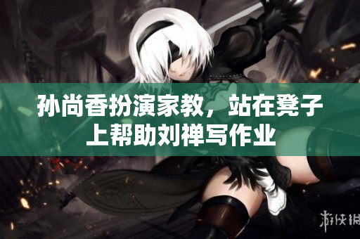 孙尚香扮演家教，站在凳子上帮助刘禅写作业