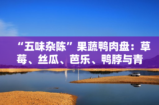 “五味杂陈”果蔬鸭肉盘：草莓、丝瓜、芭乐、鸭脖与青草莓巨人