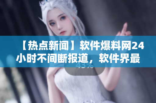 【热点新闻】软件爆料网24小时不间断报道，软件界最新动态尽在掌握