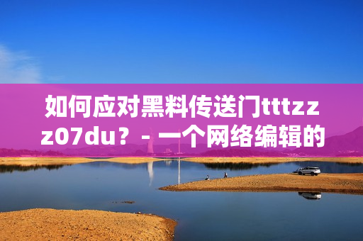 如何应对黑料传送门tttzzz07du？- 一个网络编辑的观点