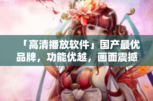 「高清播放软件」国产最优品牌，功能优越，画面震撼