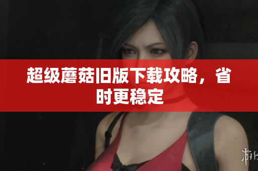 超级蘑菇旧版下载攻略，省时更稳定