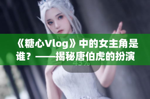 《糖心Vlog》中的女主角是谁？——揭秘唐伯虎的扮演者
