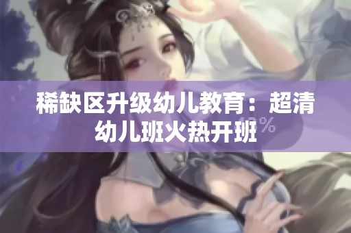 稀缺区升级幼儿教育：超清幼儿班火热开班