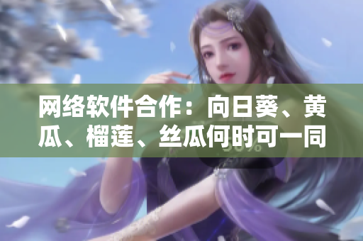 网络软件合作：向日葵、黄瓜、榴莲、丝瓜何时可一同使用？