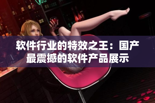 软件行业的特效之王：国产最震撼的软件产品展示