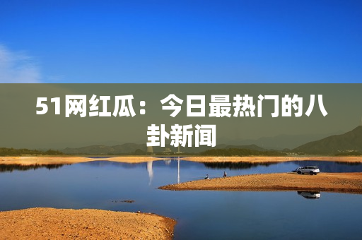 51网红瓜：今日最热门的八卦新闻