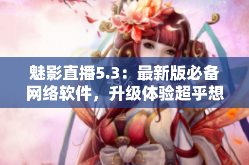 魅影直播5.3：最新版必备网络软件，升级体验超乎想象！
