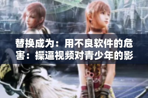 替换成为：用不良软件的危害：操逼视频对青少年的影响