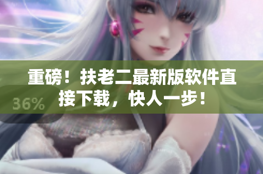 重磅！扶老二最新版软件直接下载，快人一步！