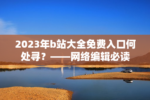 2023年b站大全免费入口何处寻？——网络编辑必读