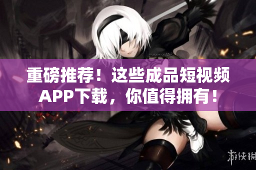 重磅推荐！这些成品短视频APP下载，你值得拥有！