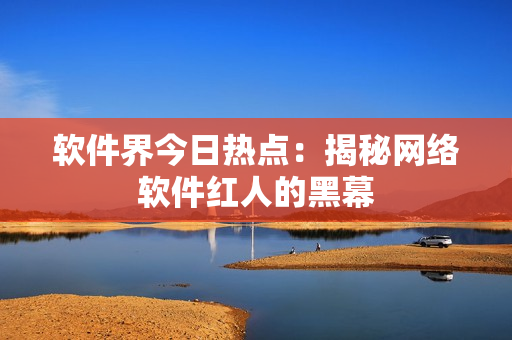 软件界今日热点：揭秘网络软件红人的黑幕