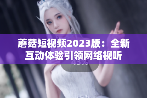 蘑菇短视频2023版：全新互动体验引领网络视听