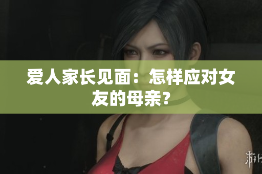 爱人家长见面：怎样应对女友的母亲？