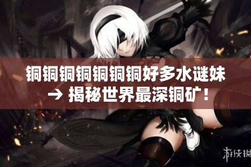 铜铜铜铜铜铜铜好多水谜妹 → 揭秘世界最深铜矿！