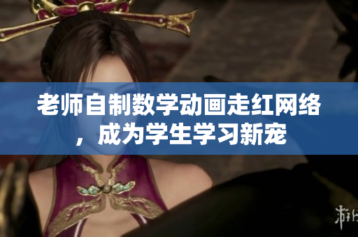 老师自制数学动画走红网络，成为学生学习新宠