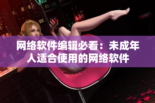 网络软件编辑必看：未成年人适合使用的网络软件
