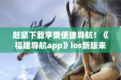 赶紧下载享受便捷导航！《福建导航app》ios新版来袭