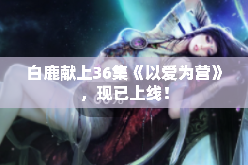 白鹿献上36集《以爱为营》，现已上线！