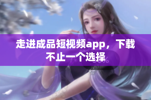 走进成品短视频app，下载不止一个选择