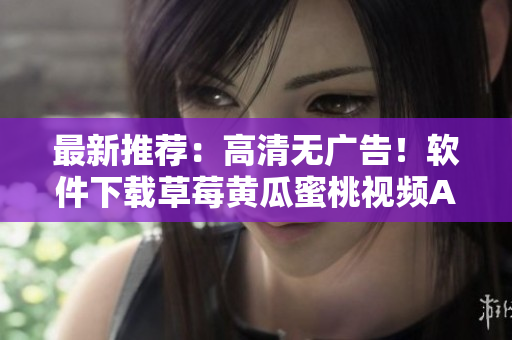 最新推荐：高清无广告！软件下载草莓黄瓜蜜桃视频APP