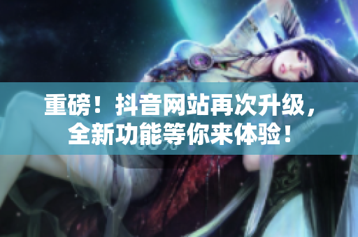 重磅！抖音网站再次升级，全新功能等你来体验！